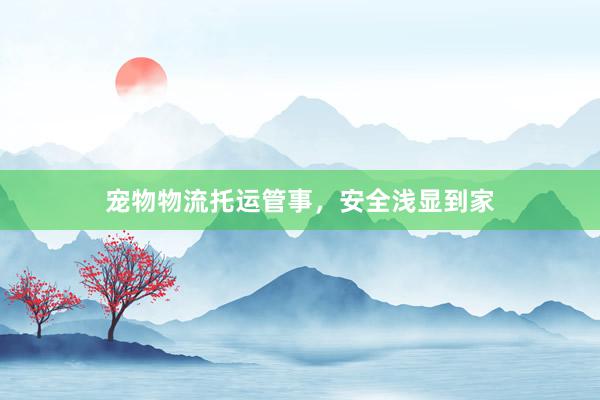 宠物物流托运管事，安全浅显到家
